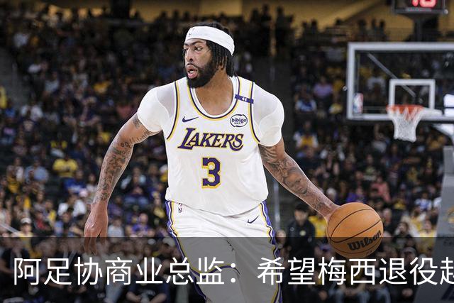 阿足协商业总监：希望梅西退役越晚越好，我们已提前几年进行规划