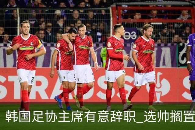 韩国足协主席有意辞职 选帅搁置备战亚洲杯亦受阻